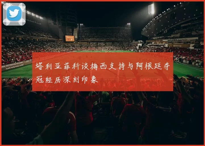 塔利亚菲科谈梅西支持与阿根廷夺冠经历深刻印象
