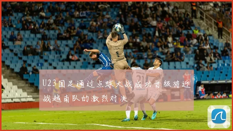 U23国足通过点球大战成功晋级将迎战越南队的激烈对决