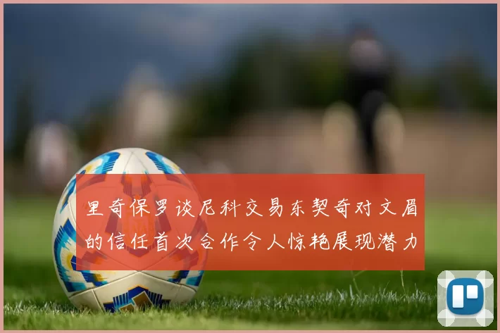 里奇保罗谈尼科交易东契奇对文眉的信任首次合作令人惊艳展现潜力