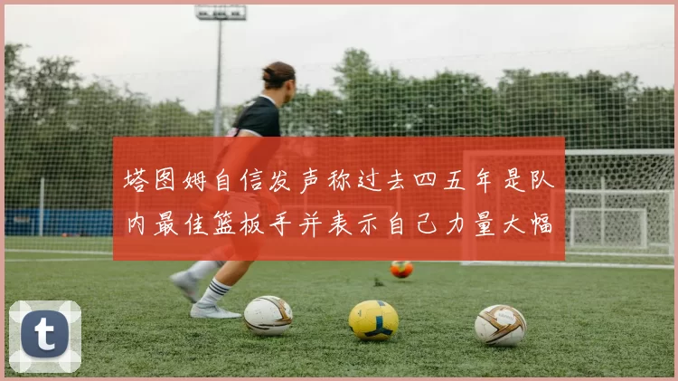 塔图姆自信发声称过去四五年是队内最佳篮板手并表示自己力量大幅提升