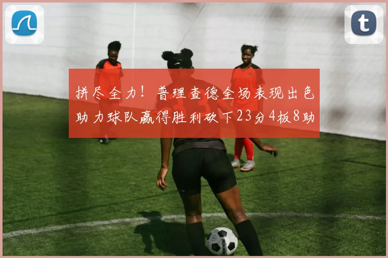 拼尽全力！普理查德全场表现出色助力球队赢得胜利砍下23分4板8助2断三分命中率高达43