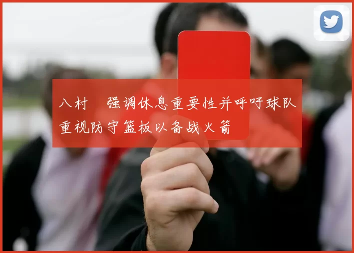 八村塁强调休息重要性并呼吁球队重视防守篮板以备战火箭