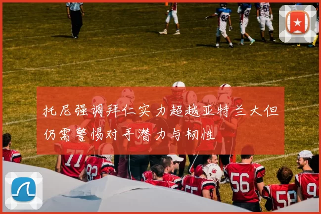 托尼强调拜仁实力超越亚特兰大但仍需警惕对手潜力与韧性