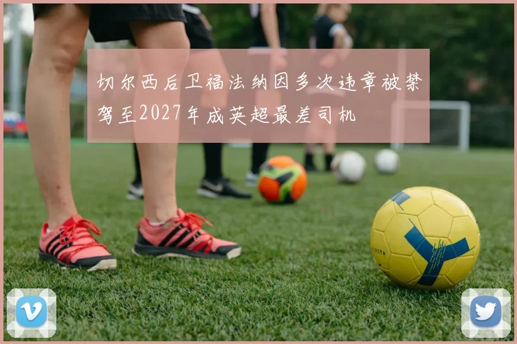 切尔西后卫福法纳因多次违章被禁驾至2027年成英超最差司机