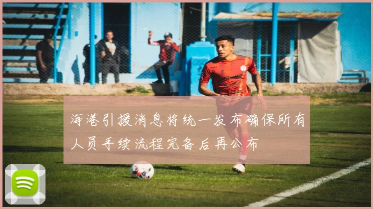 海港引援消息将统一发布确保所有人员手续流程完备后再公布