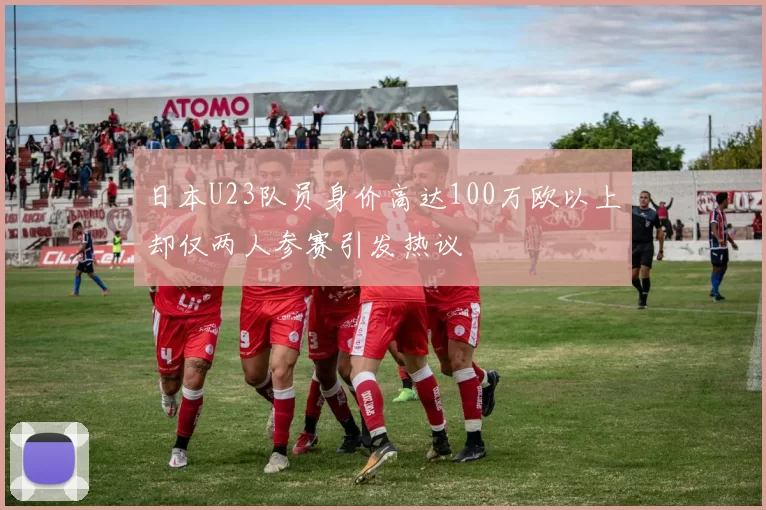 日本U23队员身价高达100万欧以上却仅两人参赛引发热议