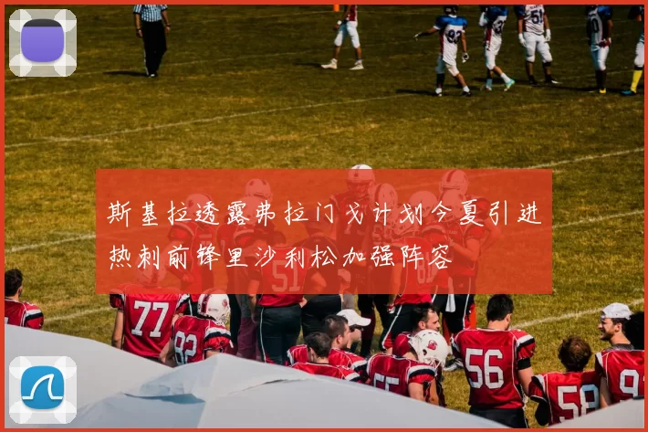 斯基拉透露弗拉门戈计划今夏引进热刺前锋里沙利松加强阵容