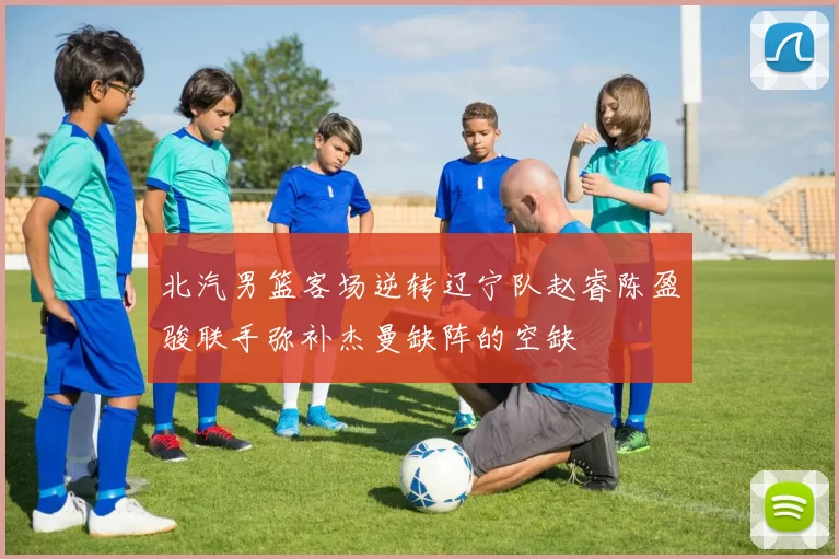 北汽男篮客场逆转辽宁队赵睿陈盈骏联手弥补杰曼缺阵的空缺