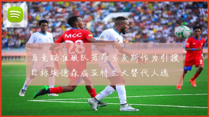 马竞瞄准狼队若昂戈麦斯作为引援目标埃德森成亚特兰大替代人选
