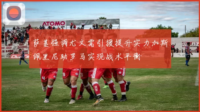 萨基强调尤文需引援提升实力加斯佩里尼助罗马实现战术平衡