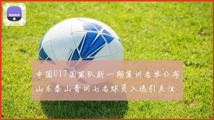 中国U17国家队新一期集训名单公布山东泰山青训七名球员入选引关注