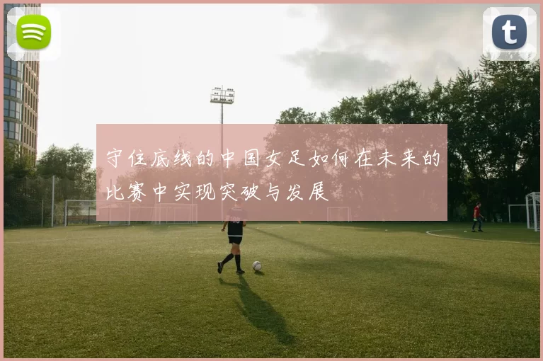 守住底线的中国女足如何在未来的比赛中实现突破与发展