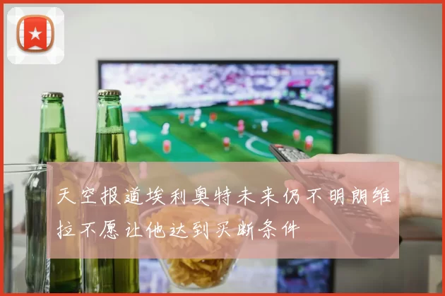 天空报道埃利奥特未来仍不明朗维拉不愿让他达到买断条件