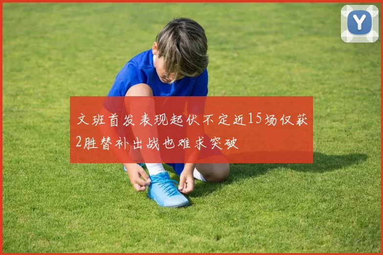 文班首发表现起伏不定近15场仅获2胜替补出战也难求突破