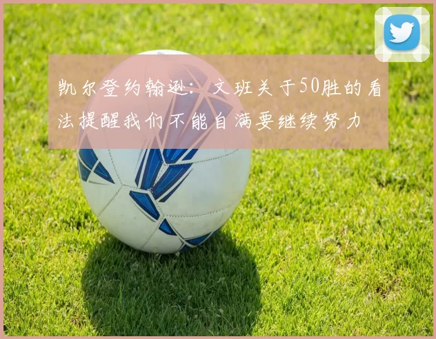 凯尔登约翰逊：文班关于50胜的看法提醒我们不能自满要继续努力