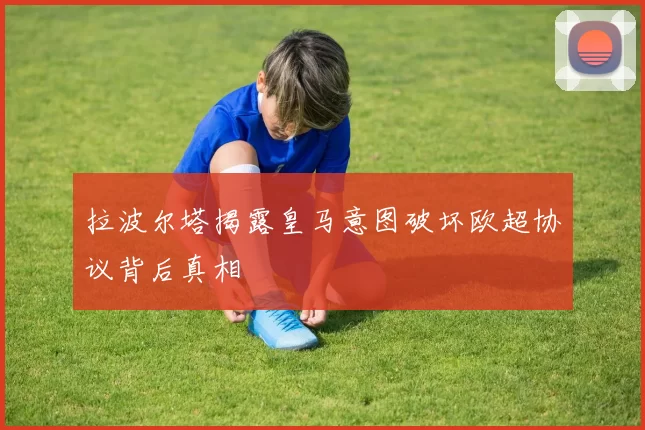 拉波尔塔揭露皇马意图破坏欧超协议背后真相