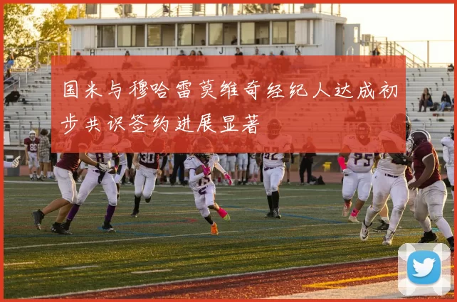 国米与穆哈雷莫维奇经纪人达成初步共识签约进展显著