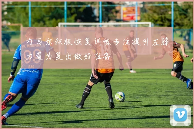 内马尔积极恢复训练专注提升左膝力量为复出做好准备