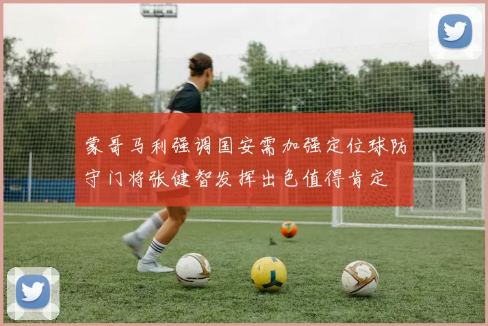 蒙哥马利强调国安需加强定位球防守门将张健智发挥出色值得肯定