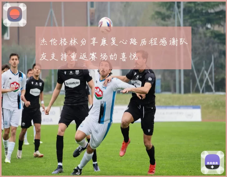 杰伦格林分享康复心路历程感谢队友支持重返赛场的喜悦