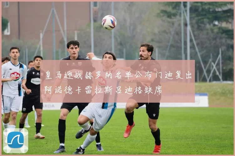 皇马迎战赫罗纳名单公布门迪复出阿诺德卡雷拉斯吕迪格缺席